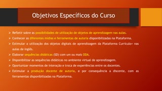 Objetivos Específicos do Curso
 Refletir sobre as possibilidades de utilização de objetos de aprendizagem nas aulas.
 Conhecer as diferentes mídias e ferramentas de autoria disponibilizadas na Plataforma.
 Estimular a utilização dos objetos digitais de aprendizagem da Plataforma Currículo+ nas
aulas de inglês.
 Elaborar sequências didáticas (SD) com um ou mais ODA.
 Disponibilizar as sequências didáticas no ambiente virtual de aprendizagem.
 Oportunizar momentos de interação e troca de experiências entre os docentes.
 Estimular a produção docente de autoria, e por consequência a discente, com as
ferramentas disponibilizadas na Plataforma.
 
