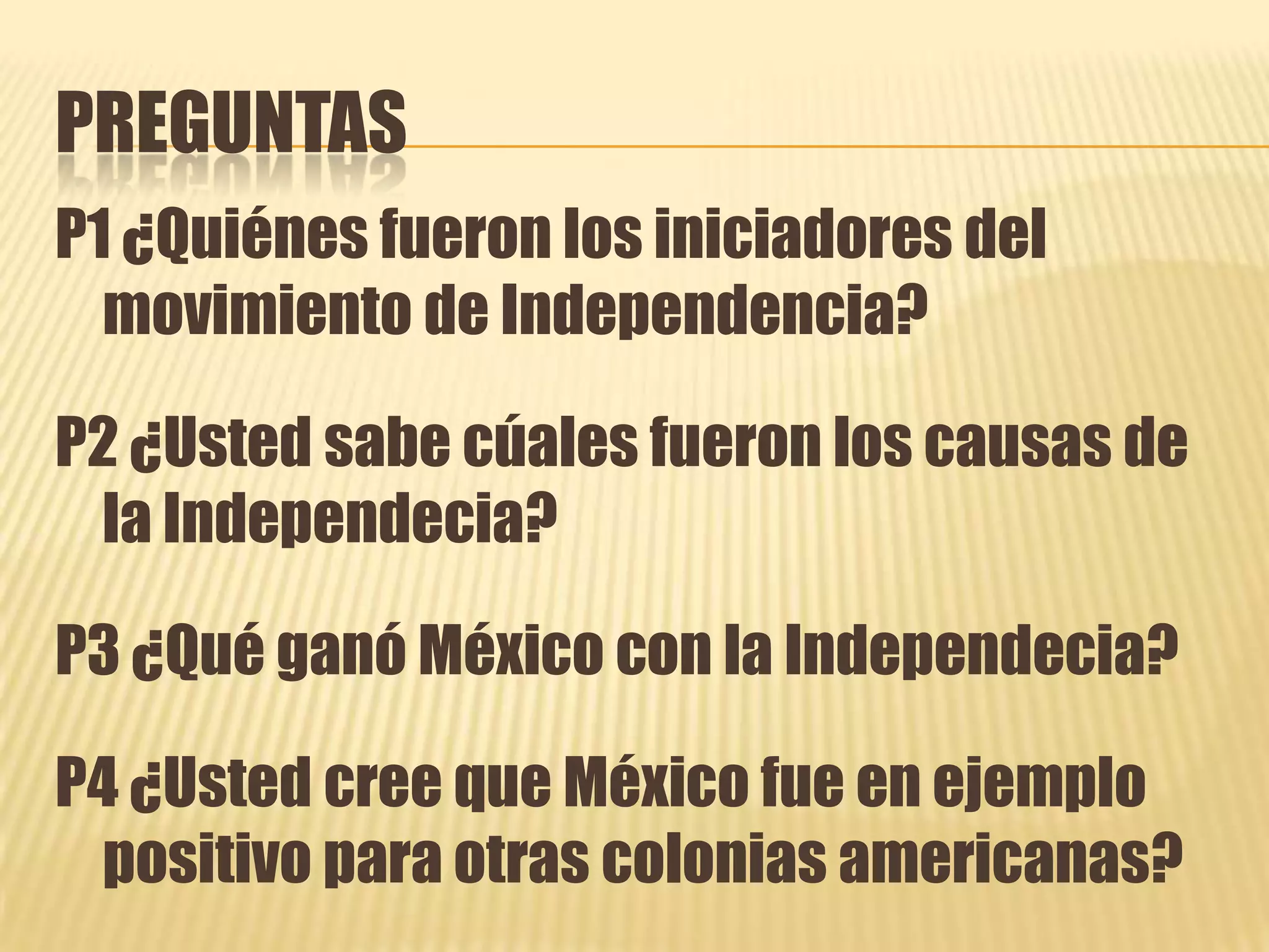 PREGUNTASP1 ¿Quiénes fueron los iniciadores del movimiento deIndependencia?P2 ¿Usted sabe cúales fueron los causas de la Independecia?P3 ¿Qué ganó México con la Independecia?P4 ¿Usted cree que México fue en ejemplo positivo para otras colonias americanas?