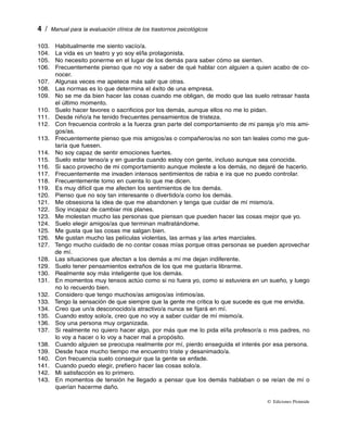   /  Manual para la evaluación clínica de los trastornos psicológicos

103. Habitualmente me siento vacío/a.
104.  vida es un teatro y yo soy el/la protagonista.
      La
105.  necesito ponerme en el lugar de los demás para saber cómo se sienten.
      No
106. Frecuentemente pienso que no voy a saber de qué hablar con alguien a quien acabo de co­
      nocer.
107. Algunas veces me apetece más salir que otras.
108. Las normas es lo que determina el éxito de una empresa.
109.  se me da bien hacer las cosas cuando me obligan, de modo que las suelo retrasar hasta
      No
      el último momento.
110. Suelo hacer favores o sacrificios por los demás, aunque ellos no me lo pidan.
111. Desde niño/a he tenido frecuentes pensamientos de tristeza.
112. Con frecuencia controlo a la fuerza gran parte del comportamiento de mi pareja y/o mis ami­
      gos/as.
113. Frecuentemente pienso que mis amigos/as o compañeros/as no son tan leales como me gus­
      taría que fuesen.
114.  soy capaz de sentir emociones fuertes.
      No
115. Suelo estar tenso/a y en guardia cuando estoy con gente, incluso aunque sea conocida.
116.  saco provecho de mi comportamiento aunque moleste a los demás, no dejaré de hacerlo.
      Si
117. Frecuentemente me invaden intensos sentimientos de rabia e ira que no puedo controlar.
118. Frecuentemente tomo en cuenta lo que me dicen.
119.  muy difícil que me afecten los sentimientos de los demás.
      Es
120. Pienso que no soy tan interesante o divertido/a como los demás.
121.  obsesiona la idea de que me abandonen y tenga que cuidar de mí mismo/a.
      Me
122. Soy incapaz de cambiar mis planes.
123.  molestan mucho las personas que piensan que pueden hacer las cosas mejor que yo.
      Me
124. Suelo elegir amigos/as que terminan maltratándome.
125.  gusta que las cosas me salgan bien.
      Me
126.  gustan mucho las películas violentas, las armas y las artes marciales.
      Me
127. Tengo mucho cuidado de no contar cosas mías porque otras personas se pueden aprovechar
      de mí.
128. Las situaciones que afectan a los demás a mí me dejan indiferente.
129. Suelo tener pensamientos extraños de los que me gustaría librarme.
130. Realmente soy más inteligente que los demás.
131.  momentos muy tensos actúo como si no fuera yo, como si estuviera en un sueño, y luego
      En
      no lo recuerdo bien.
132. Considero que tengo muchos/as amigos/as íntimos/as.
133. Tengo la sensación de que siempre que la gente me critica lo que sucede es que me envidia.
134. Creo que un/a desconocido/a atractivo/a nunca se fijará en mí.
135. Cuando estoy solo/a, creo que no voy a saber cuidar de mí mismo/a.
136. Soy una persona muy organizada.
137.  realmente no quiero hacer algo, por más que me lo pida el/la profesor/a o mis padres, no
      Si
      lo voy a hacer o lo voy a hacer mal a propósito.
138. Cuando alguien se preocupa realmente por mí, pierdo enseguida el interés por esa persona.
139. Desde hace mucho tiempo me encuentro triste y desanimado/a.
140. Con frecuencia suelo conseguir que la gente se enfade.
141. Cuando puedo elegir, prefiero hacer las cosas solo/a.
142.  satisfacción es lo primero.
      Mi
143.  momentos de tensión he llegado a pensar que los demás hablaban o se reían de mí o
      En
      querían hacerme daño.

                                                                                 ©  Ediciones Pirámide
 