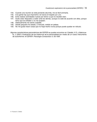 Cuestionario exploratorio de la personalidad (CEPER)  /  


144. Cuando una reunión se está poniendo aburrida, me es fácil animarla.
145.  la gente hay que imponerle a la fuerza el respeto por uno.
      A
146. Evito realizar actividades nuevas por temor a que no resulten bien.
147. Suelo estar dispuesto a ceder ante los demás, aunque no esté de acuerdo con ellos, porque
      temo que se enfaden o no me acepten.
148. Habitualmente me siento culpable.
149. Desde pequeño he estado, a menudo, metido en peleas.
150.  me gusta hacer cosas que no haya hecho nunca porque puedo quedar en ridículo.
      No


Algunas características psicométricas del CEPER se pueden encontrar en: Caballo, V. E. y Valenzue­
   la, J. (2001): Evaluación de los trastornos de la personalidad por medio de un nuevo instrumento
   de autoinforme: el CEPER. Psicología Conductual, 9, 551-564.




©  Vicente E. Caballo
 