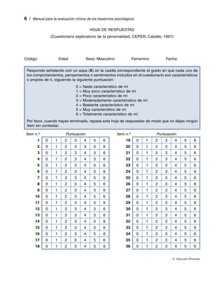   /  Manual para la evaluación clínica de los trastornos psicológicos

                                          HOJA DE RESPUESTAS
                 (Cuestionario exploratorio de la personalidad, CEPER; Caballo, 1997)




Código:       Edad:      Sexo: Masculino      Femenino      Fecha:     


 Responde señalando con un aspa (X) en la casilla correspondiente el grado en que cada uno de
 los comportamientos, pensamientos o sentimientos incluidos en el cuestionario son característicos
 o propios de ti, siguiendo la siguiente puntuación:
                                0   = Nada característico de mí
                                1   = Muy poco característico de mí
                                2   = Poco característico de mí
                                3   = Moderadamente característico de mí
                                4   = Bastante característico de mí
                                5   = Muy característico de mí
                                6   = Totalmente característico de mí
 Por favor, cuando hayas terminado, repasa esta hoja de respuestas de modo que no dejes ningún
 ítem sin contestar.

 Ítem n.º                 Puntuación                      Ítem n.º               Puntuación
        1    0     1     2      3     4     5     6             19       0   1   2   3    4       5      6
        2    0     1     2      3     4     5     6             20       0   1   2   3    4       5      6
        3    0     1     2      3     4     5     6             21       0   1   2   3    4       5      6
        4    0     1     2      3     4     5     6             22       0   1   2   3    4       5      6
        5    0     1     2      3     4     5     6             23       0   1   2   3    4       5      6
        6    0     1     2      3     4     5     6             24       0   1   2   3    4       5      6
        7    0     1     2      3     4     5     6             25       0   1   2   3    4       5      6
        8    0     1     2      3     4     5     6             26       0   1   2   3    4       5      6
        9    0     1     2      3     4     5     6             27       0   1   2   3    4       5      6
      10     0     1     2      3     4     5     6             28       0   1   2   3    4       5      6
      11     0     1     2      3     4     5     6             29       0   1   2   3    4       5      6
      12     0     1     2      3     4     5     6             30       0   1   2   3    4       5      6
      13     0     1     2      3     4     5     6             31       0   1   2   3    4       5      6
      14     0     1     2      3     4     5     6             32       0   1   2   3    4       5      6
      15     0     1     2      3     4     5     6             33       0   1   2   3    4       5      6
      16     0     1     2      3     4     5     6             34       0   1   2   3    4       5      6
      17     0     1     2      3     4     5     6             35       0   1   2   3    4       5      6
      18     0     1     2      3     4     5     6             36       0   1   2   3    4       5      6


                                                                                         ©  Ediciones Pirámide
 