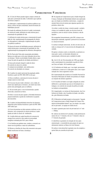 N SÍ V EL U PE R I OR
N (PSF)F M S C UTRICIO NIS TAUND O UNI CIPAL DE AÚ D E D E A NTA GAL O
C EONHECIMENTOS SPECÍFICOS
21. A Carta de Ottawa propõe alguns campos centrais de 25. Na Agenda de Compromissos para a Saúde Integral da
ação para a promoção da saúde. A alternativa que explicita Criança e Redução da Mortalidade Infantil está explicitado
três desses campos é : que, em relação aos distúrbios nutricionais, a equipe de
atenção básica deverá atentar para algumas questões im-A) elaboração e implementação de políticas públicas sau-
portantes, dentre elas:dáveis; reforço da ação comunitária; desenvolvimento de
habilidades pessoais A) avaliar o cartão da criança somente quando a própria
B) criação de ambientes favoráveis à saúde; reorientação criança vai à unidade de saúde, nos diversos locais de
do sistema de saúde; definição de renda mínima para a assistência, como na sala de vacinas, farmácia e sala de
manutenção da qualidade de vida injeções
C) definição de renda mínima para a manutenção da quali- B) acompanhar bimestralmente, pela ESF, crianças com
dade de vida; regulamentação da propaganda de alimen- desnutrição moderada, seguindo o protocolo de crescimen-
tos obesogênicos; elaboração e implementação de políti- to e desenvolvimento
cas públicas saudáveis
C) realizar avaliação nutricional, de dois em dois anos, de
D) desenvolvimento de habilidades pessoais; definição de todas as crianças de 0 a 4 anos da área de abrangência da
renda mínima para a manutenção da qualidade de vida; unidade
regulamentação da propaganda de alimentos obesogênicos
D) apoiar e orientar a nutriz, no domicílio, na primeira se-
mana após o parto; se detectadas alterações na22. No Pacto pela Vida estão enumeradas prioridades
amamentação, referenciar para a unidade de saúdebásicas em saúde que os três entes federados devem bus-
car alcançar. Dentre as prioridades listadas abaixo, aque-
la que faz parte da agenda de atividades prioritárias é: 26. A lei 8.142, de 28 de dezembro de 1990, que dispõe
sobre a participação da comunidade na gestão do Siste-
A) busca pela atenção integral à saúde do idoso
ma Único de Saúde –SUS estabelece que :B) controle do câncer de pulmão
C) redução da mortalidade entre adolescentes A) A Conferência de Saúde, que é um órgão permanente
D) controle da obesidade em crianças e deliberativo, reunir-se-á a cada quatro anos, com a repre-
sentação dos vários segmentos sociais.
23. A análise do estado nutricional da população adulta
B) A representação dos usuários no Conselho Nacional debrasileira a partir da POF 2002-2003 revela que:
Secretarias Municipais de Saúde será paritária em relação
A) Para as mulheres, a presença de excesso de peso é ao conjunto dos demais segmentos.
sempre menor no meio rural.
C) O Conselho de Saúde é um órgão colegiado de caráter
B) O excesso de peso tende a diminuir com a idade, de
deliberativo e permanente que atua na formulação de es-
modo mais rápido para os homens e, de modo mais lento,
tratégias e no controle da execução da política de saúde
porém mais prolongado, para as mulheres.
na instância correspondente.
C) De um modo geral, o risco de desnutrição, quando
D) A organização e as normas de funcionamento das Con-observado, caracteriza-se baixo.
ferências de Saúde e dos Conselhos de Saúde são defini-
D) Tanto o excesso de peso quanto a obesidade diminuem das pelo Ministério da Saúde.
proporcionalmente à queda dos rendimentos na popula-
ção masculina. 27. O Ministério da Saúde propõe no documento “Agenda
de Compromissos para a Saúde Integral da Criança e Re-
24. A análise da disponibilidade domiciliar de alimentos
dução da Mortalidade Infantil” que, em relação aos cuida-
adquiridos pelas famílias brasileiras a partir da POF 2002-
dos no pré-natal , as equipes de saúde devem :
2003 indica que:
A) captar a gestante para início do pré-natal até o 6.º mês
A) O teor de proteínas na dieta aumenta conforme os ren-
— 180diasdimentos, mas a proporção de calorias protéicas é inade-
quada em todas as classes de rendimento. B) realizar um mínimo de 8 consultas, sendo preferencial-
mente três no 1.º trimestre, três no 2.º trimestre e duas noB) A média diária per capita brasileira de consumo de
3.º trimestre da gestaçãoenergia ficou acima do valor médio de necessidade
energética estimada pela FAO para o Brasil. C) identificar as gestantes em situação de risco para
amamentação e encaminhá-las para grupos de apoio aoC) As famílias que ganham mais tendem a consumir um
aleitamento materno ou Banco de Leite Humanomenor teor de gorduras e maior de carboidratos.
D) realizar visita domiciliar à gestante caso ela complete aD) Mesmo as famílias de classe alta consomem uma quan-
quinta falta em consultas do pré-nataltidade insuficiente de frutas e hortaliças.
5
 