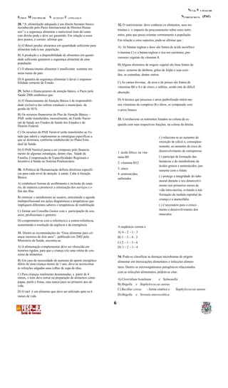 N SÍ V EL U PE R I OR
N (PSF)F M S C UTRICIO NIS TAUND O UNI CIPAL DE AÚ D E D E A NTA GAL O
28. “A alimentação adequada é um direito humano básico 32. O nutricionista deve conhecer os alimentos, seus nu-
reconhecido pelo Pacto Internacional de Direitos Huma-
trientes e o impacto do processamento sobre estes nutri-
nos” e a segurança alimentar e nutricional trata de como
entes, para que possa orientar corretamente a população.este direito pode e deve ser garantido. Em relação a esses
dois pontos, é correto afirmar que : Em relação a estes aspectos, pode-se afirmar que :
A) O Brasil produz alimentos em quantidade suficiente para A) As batatas inglesa e doce são fontes de ácido ascórbico
alimentar toda a sua população.
(vitamina C) e a batata-inglesa é rica em carotenos, pre-
B) A produção e a disponibilidade de alimentos em quanti-
cursores vegetais da vitamina A.
dade suficiente garantem a segurança alimentar de uma
população. B) Alguns alimentos de origem vegetal são boas fontes de
C) O abastecimento alimentar é insuficiente somente em zinco: semente de abóbora, grãos de feijão e soja cozi-
áreas rurais do país. dos, as castanhas, dentre outros.
D) A garantia da segurança alimentar é dever e responsa-
C) As carnes bovinas, de aves e de peixes são fontes debilidade somente do Estado.
vitaminas B6 e A e de zinco, e selênio, sendo este de difícil
29. Sobre o financiamento da atenção básica, o Pacto pela absorção.
Saúde 2006 estabelece que:
D) A técnica que processa o arroz parboilizado retém me-A) O financiamento da Atenção Básica é de responsabili-
nos vitaminas do complexo B e óleos, se comparado comdade exclusiva das esferas estaduais e municipais de
gestão do SUS. o arroz branco.
B) Os recursos financeiros do Piso de Atenção Básica –
PAB serão transferidos, mensalmente, do Fundo Nacio- 33. Correlacione os nutrientes listados na coluna da es-
nal de Saúde aos Fundos de Saúde dos Estados e do
querda com suas respectivas funções, na coluna da direita.Distrito Federal.
C) Os recursos do PAB Variável serão transferidos ao Es-
tado que aderir e implementar as estratégias específicas a ( ) relaciona-se ao aumento de
que se destinam, conforme estabelecido no Plano Esta-
excreção de cálcio e, conseqüen-
dual de Saúde.
temente, ao aumento do risco de
D) O PAB Variável passa a ser composto pelo financia- desenvolvimento de osteoporose1. ácido fólico, ou vita-mento de algumas estratégias, dentre elas, Saúde da
( ) participa da formação dasmina B9Família, Compensação de Especificidades Regionais e
Incentivo à Saúde no Sistema Penitenciário. hemácias e do metabolismo de2. vitamina B12
ácidos graxos e aminoácidos, jun-
3. zinco30. A Política de Humanização definiu diretrizes específi- tamente com o folato
cas para cada nível de atenção à saúde. Cabe à Atenção 4. aminoácidos
( ) protege a integridade do tuboBásica: sulfurados
neural durante o seu desenvolvi-
A) estabelecer formas de acolhimento e inclusão do usuá-
mento nos primeiros meses de
rio, de maneira a promover a otimização dos serviços e o
vida intra-uterina, evitando a má-fim das filas
formação da medula espinhal da
B) otimizar o atendimento ao usuário, articulando a agenda
criança e a anencefalia.
multiprofissional em ações diagnósticas e terapêuticas que
impliquem diferentes saberes e terapêuticas de reabilitação ( ) é necessário para o cresci-
mento e desenvolvimento dosC) formar um Conselho Gestor com a participação de usu-
músculosários, profissionais e gestores
D) comprometer-se com a referência e a contra-referência,
aumentando a resolução da urgência e da emergência
A seqüência correta é
A) 4 – 2 – 1 - 331. Dentre as recomendações do “Guia alimentar para cri-
anças menores de dois anos”, publicado em 2002 pelo B) 1 – 3 – 4 - 2
Ministério da Saúde, encontra-se:
C) 2 – 1 – 3 - 4
A) A alimentação complementar deve ser oferecida em D) 3 – 2 – 1 - 4
horários rígidos, para que a criança crie uma rotina de con-
sumo de alimentos.
34. Pode-se classificar as doenças microbianas de origem
B) Em caso de necessidade de aumento do aporte energético alimentar em intoxicações alimentares e infecções alimen-
diário de uma criança menor de 1 ano, deve-se acrescentar
tares. Dentre os microorganismos patogênicos relacionadosàs refeições salgadas uma colher de sopa de óleo.
com as infecções alimentares, podem-se citar:
C) Para crianças totalmente desmamadas, a partir de 4
meses, o leite deve entrar na preparação de alimentos como A)Clostridium botulinum e Salmonella
papas, purês e frutas, mas nunca puro no primeiro ano de
B) Shigella e Staphylococcus aureusvida.
C) Bacillus cereus - forma emética e Staphylococcus aureus
D) O mel é um alimento que deve ser utilizado após os 6
D)Shigella e Yersinia enterocolíticameses de vida.
6
 