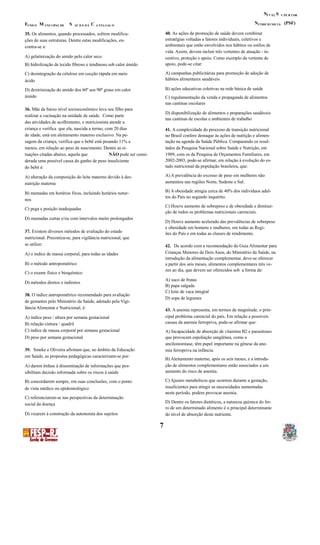 N SÍ V EL U PE R I OR
N (PSF)F M S C UTRICIO NIS TAUND O UNI CIPAL DE AÚ D E D E A NTA GAL O
40. As ações de promoção de saúde devem combinar35. Os alimentos, quando processados, sofrem modifica-
estratégias voltadas a fatores individuais, coletivos eções de suas estruturas. Dentre estas modificações, en-
ambientais que estão envolvidos nos hábitos ou estilos decontra-se a:
vida. Assim, devem incluir três vertentes de atuação - in-
A) gelatinização do amido pelo calor seco centivo, proteção e apoio. Como exemplo da vertente de
apoio, pode-se citar:B) hidrolização de tecido fibroso e tendinoso sob calor úmido
A) campanhas publicitárias para promoção de adoção deC) desintegração da celulose em cocção rápida em meio
hábitos alimentares saudáveisácido
B) ações educativas coletivas na rede básica de saúdeD) dextrinização do amido dos 60º aos 90º graus em calor
úmido C) regulamentação da venda e propaganda de alimentos
nas cantinas escolares
36. Mãe de baixo nível socioeconômico leva seu filho para
D) disponibilização de alimentos e preparações saudáveis
realizar a vacinação na unidade de saúde. Como parte
nas cantinas de escolas e ambientes de trabalho
das atividades de acolhimento, o nutricionista atende a
criança e verifica que ela, nascida a termo, com 20 dias 41. A complexidade do processo de transição nutricional
de idade, está em aleitamento materno exclusivo. Na pe- no Brasil confere destaque às ações de nutrição e alimen-
sagem da criança, verifica que o bebê está pesando 11% a tação na agenda da Saúde Pública. Comparando os resul-
menos, em relação ao peso de nascimento. Dentre as si- tados da Pesquisa Nacional sobre Saúde e Nutrição, em
tuações citadas abaixo, aquela que NÃO pode ser consi- 1989, com os da Pesquisa de Orçamentos Familiares, em
2002-2003, pode-se afirmar, em relação à evolução do es-derada uma possível causa do ganho de peso insuficiente
tado nutricional da população brasileira, que:do bebê é:
A) A prevalência do excesso de peso em mulheres nãoA) alteração da composição do leite materno devido à des-
aumentou nas regiões Norte, Sudeste e Sul.nutrição materna
B) A obesidade atingia cerca de 40% dos indivíduos adul-B) mamadas em horários fixos, incluindo horários notur-
tos do País no segundo inquérito.
nos
C) Houve aumento de sobrepeso e de obesidade e diminui-
C) pega e posição inadequadas
ção de todos os problemas nutricionais carenciais.
D) mamadas curtas e/ou com intervalos muito prolongados
D) Houve aumento acelerado das prevalências de sobrepeso
e obesidade em homens e mulheres, em todas as Regi-
37. Existem diversos métodos de avaliação do estado ões do País e em todas as classes de rendimento.
nutricional. Preconiza-se, para vigilância nutricional, que
se utilize: 42. De acordo com a recomendação do Guia Alimentar para
Crianças Menores de Dois Anos, do Ministério da Saúde, naA) o índice de massa corporal, para todas as idades
introdução da alimentação complementar, deve-se oferecer
B) o método antropométrico a partir dos seis meses, alimentos complementares três ve-
zes ao dia, que devem ser oferecidos sob a forma de:
C) o exame físico e bioquímico
A) suco de frutas
D) métodos diretos e indiretos
B) papa salgada
C) leite de vaca integral
38. O índice antropométrico recomendado para avaliação
D) sopa de legumes
de gestantes pelo Ministério da Saúde, adotado pela Vigi-
lância Alimentar e Nutricional, é: 43. A anemia representa, em termos de magnitude, o prin-
cipal problema carencial do país. Em relação a possíveisA) índice peso / altura por semana gestacional
causas da anemia ferropriva, pode-se afirmar que:B) relação cintura / quadril
C) índice de massa corporal por semana gestacional A) Incapacidade de absorção de vitamina B2 e parasitoses
D) peso por semana gestacional que provocam espoliação sangüínea, como a
ancilostomíase, têm papel importante na gênese da ane-
39. Smeke e Oliveira afirmam que, no âmbito da Educação mia ferropriva na infância.
em Saúde, as propostas pedagógicas caracterizam-se por:
B) Aleitamento materno, após os seis meses, e a introdu-
ção de alimentos complementares estão associados a umA) darem ênfase à disseminação de informações que pos-
aumento do risco de anemia.sibilitam decisão informada sobre os riscos à saúde
C) Ajustes metabólicos que ocorrem durante a gestação,B) concordarem sempre, em suas conclusões, com o ponto
insuficientes para atingir as necessidades aumentadasde vista médico ou epidemiológico
neste período, podem provocar anemia.
C) referenciarem-se nas perspectivas da determinação
D) Dentre os fatores dietéticos, a natureza química do fer-social da doença
ro de um determinado alimento é o principal determinante
D) visarem à construção da autonomia dos sujeitos do nível de absorção deste nutriente.
7
 