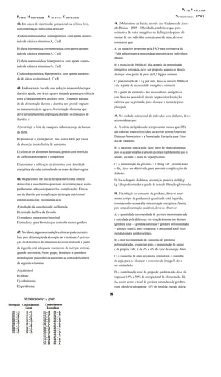N SÍ V EL U PE R I OR
N (PSF)F M S C UTRICIO NIS TAUND O UNI CIPAL DE AÚ D E D E A NTA GAL O
48. O Ministério da Saúde, através dos Cadernos de Aten-44. Em casos de hipertensão gestacional ou crônica leve,
ção Básica – 2005 – Obesidade, estabelece que, paraa recomendação nutricional deve ser:
estimativa do valor energético na definição do plano ali-
A) dieta normossódica, normoproteica, com aporte aumen- mentar de um indivíduo com excesso de peso, deve-se
tado de cálcio e vitaminas A, C e E considerar que:
B) dieta hipossódica, normoproteica, com aporte aumen- A) as equações propostas pela FAO para estimativa da
tado de cálcio e vitaminas A, C e E TMB subestimam a necessidade energética em indivíduos
obesos
C) dieta normossódica, hiperproteica, com aporte aumen-
B) a redução de 500 kcal / dia, a partir da necessidadetado de cálcio e vitaminas A, C e E
energética estimada, deve ser proposta quando se deseja
D) dieta hipossódica, hiperproteica, com aporte aumenta- alcançar uma perda de peso de 0,5 kg por semana
do de cálcio e vitaminas A, C e E
C) para redução de 1 kg por mês, deve-se reduzir 500 kcal
/ dia a partir da necessidade energética estimada
45. Embora tenha havido uma redução na mortalidade por
D) a partir da estimativa das necessidades energéticas,diarréia aguda, este é um agravo ainda de grande prevalência
com base no peso ideal, deverá se proceder à reduçãoentre crianças menores de cinco anos. O manejo adequa-
calórica que se pretende, para alcançar a perda de peso
do da alimentação durante a diarréia tem grande impacto
planejada
no tratamento deste agravo. A orientação alimentar que
deve ser amplamente empregada durante os episódios de 49. No cuidado nutricional do indivíduo com diabetes, deve-
diarréia é: se considerar que:
A) restringir o leite de vaca para reduzir a carga de lactose A) A oferta de lipídeos deve representar menos que 30%
das calorias totais oferecidas, de acordo com a Americanda dieta
Diabetes Association e a Associação Européia para Estu-
B) promover o jejum parcial, mas nunca total, por causa
dos da Diabetes.
da absorção insatisfatória de nutrientes
B) A sacarose nunca pode fazer parte do plano alimentar,
C) oferecer os alimentos habituais, porém com restrição pois o açúcar simples é absorvido mais rapidamente que o
de carboidratos simples e complexos amido, levando à piora da hiperglicemia.
C) A manutenção da glicemia < 110 mg / dL, durante todoD) aumentar a utilização de alimentos com densidade
o dia, deve ser objetivada, para prevenir complicações daenergética elevada, estimulando-se o uso de óleo vegetal
diabetes.
46. Os pacientes em uso de terapia nutricional enteral D) Na nefropatia diabética, a restrição protéica de 0,6 g/
domiciliar e suas famílias precisam de orientações e acom- kg / dia pode retardar a queda da taxa de filtração glomerular.
panhamento adequado para evitar complicações. Em ca-
50. Em relação ao consumo de gorduras, deve-se estarsos de diarréia por complicação de terapia nutricional
atento ao tipo de gordura e à quantidade total ingerida,enteral domiciliar, recomenda-se a:
considerando-se sua alta concentração energética. Assim,
A) redução da osmolaridade da fórmula para uma alimentação saudável, deve-se observar:
B) retirada da fibra da fórmula
A) a quantidade recomendada de gordura monoinsaturada
C) mudança para acesso intestinal
é calculada pela diferença em relação à soma das demais
D) mudança para fórmula que contenha menos gordura [gordura total – (gordura saturada + gordura poliinsaturada
+ gordura trans)], para completar o percentual total reco-
47. No idoso, algumas condições clínicas podem contri- mendado para gorduras totais.
buir para diminuição da absorção de vitaminas. A preven-
B) o teor recomendado de consumo de gorduras
ção da deficiência de vitaminas deve ser realizada a partir
poliinsaturadas, essenciais para a manutenção da saúde
da ingestão oral adequada, ou mesmo da nutrição enteral, e da própria vida, é de 4% a 6% do total de energia diária
quando necessária. Neste grupo, demência e desordens
C) o consumo de óleo de canola, amendoim e castanha
neurológicas psiquiátricas associam-se com a deficiência
de caju, para se alcançar o consumo de ômega 3, deve
da seguinte vitamina:
ser estimulado
A) calciferol D) a contribuição total do grupo de gorduras não deve ul-
B) folato trapassar 15% a 30% da energia total da alimentação diá-
C) cobalamina ria, assim como o total de gordura saturada e de gordura
D) piridoxina trans não deve ultrapassar 10% do total da energia diária
8
 