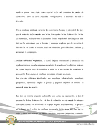 Página10
desde su propia casa, algún centro especial en lo cual predomina los medios de
conducción entre los cuales predomina correspondencia, la trasmisión de radio o
televisión.
Con la enseñanza a distancia se facilita las competencias básicas, el autocontrol, las fases
para la aplicación de los modelos son: la fase de recepción, la fase de interacción, la fase
de información, en este modelo los estudiantes son los responsables de la adquisión de la
información determinada por la duración y estrategia empleada para la recepción de
información en cuanto al docente debe ser competente para seleccionar, ordenar, y
programar el conocimiento.
13. Modelo Instrucción Programada. El alumno adquiere conocimientos y habilidades con
ayuda de textos en pequeñas etapas de aprendizaje de acuerdo con los objetivos teniendo
en cuenta diversos tipos de formación a través de la red internet ha estimulado la
preparación de programas de enseñanza aprendizaje ofrecido en directo.
Los principios didácticos identificados son: aprendizaje individualizado, aprendizaje
programado, aprendizaje dirigido a grandes y pequeños objetivos el ambiente se
desarrolla es de tipo abierto.
Las fases de correcta aplicación del modelo son: La fase de organización, la fase de
preparación, la fase de interacción, y la fase de evaluación, en este modelo los alumnos
son sujetos actores, son evaluadores de su propi progreso en el aprendizaje. El profesor
es facilitador en el modelo de enseñanza programada debido a que individuo ingresa
digita y envía sus mensajes de manera inmediata respuestas preparadas y controles
 