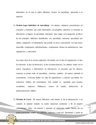 Página11
intermedios en el cual se aplica diferentes técnicas de aprendizaje adecuadas a su
situación.
14. Modelo Lugar Individual de Aprendizaje. Los alumnos adquieren conocimientos de
conceptos y elementos que están relacionadas con preguntas anteriores se encuentra la
información en lugares de aprendizaje individual, tiene origen en la agrupación de libros
los tres principios didácticos identificados son: aprendizaje autónomo, aprendizaje por
medios, adaptación, el ordenamiento que permite un nuevo conocimiento en el que busca
desarrollar competencias individualizadas, competencias básicas de autolimitación, auto
organización y autocontrol.
Las cuatro fases de la correcta aplicación del modelo son: la fase de organización, la fase
de aclaración, la fase de interacción, la fase de autoevaluación, los alumnos tienen un rol
activos buscadores y elaboradores de información, es necesario que los alumnos
conozcan su propio estilo de aprendizaje, estructura cognitiva de manera ordenada al
conocimiento, el docente facilita los roles de organizadores y expertos que limitan los
respectivos ámbitos del conocimiento. Este modelo es apropiado para escuelas
secundarias, empresas, bibliotecas, centros de estudio, instituciones de
perfeccionamiento público.
15. Métodos de Casos. De manera individual cada alumno le da su interpretación a un
conjunto de material teniendo en cuenta situaciones pertinentes a fin de adquirir
conocimientos sobre esa práctica y aprender de situaciones reales, buscan dar un
perfeccionamiento, emplea tres principios didácticos como son: Aprendizaje a partir de
 