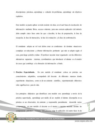 Página12
descripciones prácticas, aprendizaje a solución de problemas, aprendizaje sin objetivos
explícitos.
Este modelo se puede aplicar en todo reciento de clase, en el cual busca la recolección de
información mediante libros, acceso a internet, para una correcta aplicación del método
debe cumplir cinco fases entre las que s describe; la fase de preparación, la fase de
recepción, la fase de interacción, la fase de evaluación y la fase de confrontación.
El estudiante adopta un rol real deben estar en condiciones de dominar situaciones
complejas en seleccionar y obtener información pertinente que más se adapte según el
caso, para luego poderlo evaluar. El profesor necesita tener organizado con las diferentes
alternativas supuestas externos, coordinadores que introducen al alumno es el estudio
de casos que contribuye a la obtención de información a fondo.
16. Practica Especializada. En este modelo el estudiante coloca en práctica sus
conocimientos adquiridos, acompañado del docente de diferentes maneras donde
experimente situaciones, como es de un asistente científico, experimentando diferentes
roles significativos para la vida.
Los principios didácticos que identifican este modelo son: aprendizaje a través de la
práctica supervisada, aprendizaje por medio de un modelo el alumno desempeña en su
práctica es un observador, de asistente y responsable parcialmente desarrolla varias
competencias, en este modelo el docente es el mentor o maestro necesita domine las
competencias prácticas y teóricas, este proceso exige la aplicación de cuatro fases: la de
 