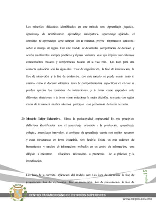 Página15
Los principios didácticos identificados en este método son: Aprendizaje jugando,
aprendizaje de incertidumbre, aprendizaje anticipatorio, aprendizaje aplicado, el
ambiente de aprendizaje debe semejar con la realidad, provee información adicional
sobre el manejo de reglas. Con este modelo se desarrollan competencias de decisión y
acción en diferentes campos prácticos y algunas variantes en el que implica usar extensos
conocimientos básicos y competencias básicas de la vida real. Las fases para una
correcta aplicación son las siguientes: Fase de organización, la fase de introducción, la
fase de interacción y la fase de evaluación, con este modelo se puede asumir tanto el
alumno como el docente diferentes roles de comportamientos específicos en el cual se
pueden apreciar los resultados de instrucciones y la forma como responden ante
diferentes situaciones y la forma como selecciona la mejor decisión, se cuenta con reglas
claras de tal manera muchos alumnos participan con predominio de tareas cerradas.
20. Modelo Taller Educativo. Eleva la productividad empresarial los tres principios
didácticos identificados son: el aprendizaje orientado a la producción, aprendizaje
colegial, aprendizaje innovador, el ambiente de aprendizaje cuenta con amplios recursos
y estar estructurado en forma compleja, pero flexible. Existe un gran volumen de
herramientas y medios de información probados en un centro de información, esta
dirigido a encontrar soluciones innovadoras a problemas de la práctica y la
investigación.
Las fases de la correcta aplicación del modelo son: Las fases de iniciación, la fase de
preparación, fase de explicación, fase de interacción, fase de presentación, la fase de
 
