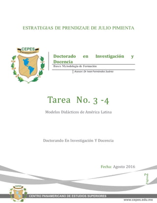 Página2
ESTRATEGIAS DE PRENDIZAJE DE JULIO PIMIENTA
Tarea No. 3 -4
Modelos Didácticos de América Latina
Doctorando En Investigación Y Docencia
Fecha: Agosto 2016
Doctorado en Investigación y
Docencia
Bases Metodología de Formación
Asesor: Dr IvanFernández Suárez
 