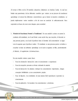 Página3
Al revisar el libro de los 20 modelos educativos didácticos en América Latina la cual nos
brinda una panorámica de las diferentes modelos que existen en un proceso de enseñanza
aprendizaje al conocer las diferentes características que se tienen en nuestros estudiantes, se
pueda implementar varios modelos a fin de crear un currículo lo suficientemente bien
soportado en busca de crear seres íntegros para sociedad.
1. Modelo de Enseñanza Frontal o Tradicional. En este modelo se tiene en cuenta la
conducta del estudiante en el cual frente a una acción hay una reacción, el docente es
una persona pasiva, en el cual el profesor tiene el dominio del conocimiento se sigue
con el esquema que el profesor realice. El estudiante es una persona pasiva se dedica a
escuchar se tiene un ambiente aprendizaje en el cual se organiza en filas, predominando
el silencio, el seguimiento de instrucciones.
En este modelo existen cuatro fases:
- Fase de orientación interacción entre el conocimiento o experiencia
- Fase de recepción presenta en forma ordenada la materia
- Fase de interacción los alumnos trabajen los conocimientos importantes, integra
conceptos habilidades en un conocimiento propio.
- Fase de fijación. Los estudiantes de una manera fácil reproducen o ejercitan su
conocimiento
- Fase de aplicación. Se trasmiten los conocimientos y destrezas.
 