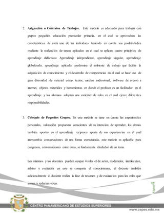 Página4
2. Asignación o Contratos de Trabajos. Este modelo es adecuado para trabajar con
grupos pequeños educación preescolar primaria, en el cual se aprovechan las
características de cada uno de los individuos teniendo en cuenta sus posibilidades
mediante la realización de tareas aplicadas en el cual se aplican cuatro principios de
aprendizaje didácticos: Aprendizaje independiente, aprendizaje singular, aprendizaje
globalizado, aprendizaje aplicado, predomina el ambiente de trabajo que facilita la
adquisición de conocimiento y el desarrollo de competencias en el cual se hace uso de
gran diversidad de material como: textos, medios audiovisual, software de acceso a
internet, objetos materiales y herramientas en donde el profesor es un facilitador en el
aprendizaje y los alumnos adoptan una variedad de roles en el cual ejerce diferentes
responsabilidades.
3. Coloquio de Pequeños Grupos. En este modelo se tiene en cuenta las experiencias
personales, valoración propuestas conscientes de su intención de aprender, los demás
también aportan en el aprendizaje reciproco aporta de sus experiencias en el cual
intercambia conversaciones de una forma estructurada, este modelo es aplicable para
congresos, conversaciones entre otras, se fundamenta alrededor de un tema.
Los alumnos y los docentes pueden ocupar 4 roles el de actor, moderador, interlocutor,
arbitro y evaluador en este se comparte el conocimiento, el docente también
adicionalmente el docente realiza la fase de resumen y de evaluación para los roles que
toman y redactan notas.
 