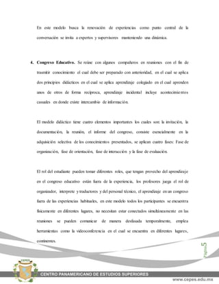 Página5
En este modelo busca la renovación de experiencias como punto central de la
conversación se invita a expertos y supervisores manteniendo una dinámica.
4. Congreso Educativo. Se reúne con algunos compañeros en reuniones con el fin de
trasmitir conocimiento el cual debe ser preparado con anterioridad, en el cual se aplica
dos principios didácticos en el cual se aplica aprendizaje colegiado en el cual aprenden
unos de otros de forma recíproca, aprendizaje incidental incluye acontecimientos
casuales en donde existe intercambio de información.
El modelo didáctico tiene cuatro elementos importantes los cuales son: la invitación, la
documentación, la reunión, el informe del congreso, consiste esencialmente en la
adquisición selectiva de los conocimientos presentados, se aplican cuatro fases: Fase de
organización, fase de orientación, fase de interacción y la fase de evaluación.
El rol del estudiante pueden tomar diferentes roles, que tengan provecho del aprendizaje
en el congreso educativo están fuera de la experiencia, los profesores juega el rol de
organizador, interprete y traductores y del personal técnico, el aprendizaje en un congreso
fuera de las experiencias habituales, en este modelo todos los participantes se encuentra
físicamente en diferentes lugares, no necesitan estar conectados simultáneamente en las
reuniones se pueden comunicar de manera desfasada temporalmente, emplea
herramientas como la videoconferencia en el cual se encuentra en diferentes lugares,
continentes.
 