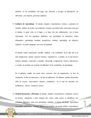 Página9
interferir en las actividades del lugar que observan y recogen la información de
entrevistas con expertos, procesan opiniones.
11. Gabinete de Aprendizaje. El alumno adquiere conocimientos teóricos y prácticos de
variados ámbitos de acción, son ambientes cerrados que deben tener atracciones para que
el alumno le guste estar en el lugar y se logre dar una ambientación con el tema
relacionado. Los tres principios didácticos son aprendizaje de situaciones reales
elementales, aprendizaje mediante perspectivas variadas, aprendizaje sin objetivos
explícitos se puede manipular las cosas del gabinete.
El modelo realiza operaciones sencillas similares a las actividades de la vida real y no
solo simulaciones incluye aspectos técnicos, organizativos y sociales en el cual incluye
trabajos manuales, corporales y mentales. Desarrolla competencias básicas, individuales
y sociales de acuerdo con el grado de dificultad de las actividades de aprendizaje.
En el gabinete emplea las cuatro fases correctas: fase de organización, la fase de
orientación, la fase de interacción y la fase de aplicación, los alumnos pueden desarrollar
roles de actores, observadores objetivo, evaluadores, en el cual los docentes son
facilitadores, tutores, consejeros activos.
12. Modelo Instrucción a Distancia. El alumno adquiere conocimientos a distancia a través
de lecturas, adaptación a otros trabajos tele cursos, radio cursos, se identifican tres
principios didácticos como son: aprendizaje mediante el trabajo individual, aprendizaje
con medios, aprendizaje mediante tareas con la facilidad que puede realizar el aprendizaje
 