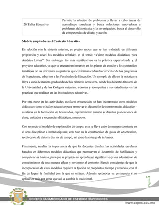Página5
20.Taller Educativo
Permite la solución de problemas y llevar a cabo tareas de
aprendizaje complejas y busca soluciones innovadoras a
problemas de la práctica y la investigación; busca el desarrollo
de competencias de diseño y acción.
Modelo empleado en el Contexto Educativo
En relación con la síntesis anterior, es preciso anotar que se han trabajado en diferente
proporción y nivel los modelos referidos en el texto: “Veinte modelos didácticos para
América Latina”. Sin embargo, los más significativos es la práctica especializada y el
proyecto educativo, ya que se encuentran inmersos en los planes de estudio y los contenidos
temáticos de las diferentes asignaturas que conforman el diseño curricular de los programas
de licenciatura, adscritos a las Facultades de Educación. Un ejemplo de ello es la práctica se
lleva a cabo de manera gradual desde los primeros semestres, donde los docentes titulares de
la Universidad y de los Colegios orientan, asesoran y acompañan a sus estudiantes en las
practicas que realizan en las instituciones educativas.
Por otra parte en las actividades escolares presenciales se han incorporado otros modelos
didácticos como el taller educativo para promover el desarrollo de competencias didáctico –
creativas en la formación de licenciados, especialmente cuando se diseñan planeaciones de
clase, unidades y secuencias didácticas, entre otros.
Con respecto al modelo de exploración de campo, este se lleva cabo de manera constante en
el área disciplinar e interdisciplinar, con base en la construcción de guías de observación,
recolección de datos y diarios de campo, así como la entrega de informes.
Finalmente, resaltar la importancia de que los docentes diseñen las actividades escolares
basados en diferentes modelos didácticos que promuevan el desarrollo de habilidades y
competencias básicas, para que se propicie un aprendizaje significativo y una adquisición de
conocimientos de una manera eficaz y pertinente al contexto. Siendo conscientes de que la
incorporación de estos modelos requiere la fijación de propósitos, tiempo y recursos, con el
fin de lograr la finalidad con la que se utilizan. Además reconocer su pertinencia y no
aplicarlos solo por creer que así se cambia lo tradicional.
 