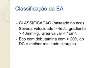 Classificação da EA
 CLASSIFICAÇÃO (baseado no eco)
- Severa: velocidade > 4m/s, gradiente
> 40mmHg, area valvar < 1cm².
- Eco com dobutamina com > 20% do
DC = melhor resultado cirúrgico.
 