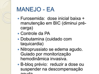 MANEJO - EA
 Furosemida: dose inicial baixa +
manutenção em BIC (diminui pré-
carga)
 Controle da PA
 Dobutamina (cuidado com
taquicardia)
 Nitroprussiato se edema agudo.
Guiado por monitorização
hemodinâmica invasiva.
 B-bloq prévio: reduzir a dose ou
suspender na descompensação
 