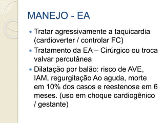 MANEJO - EA
 Tratar agressivamente a taquicardia
(cardioverter / controlar FC)
 Tratamento da EA – Cirúrgico ou troca
valvar percutânea
 Dilatação por balão: risco de AVE,
IAM, regurgitação Ao aguda, morte
em 10% dos casos e reestenose em 6
meses. (uso em choque cardiogênico
/ gestante)
 