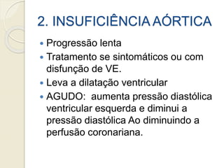 2. INSUFICIÊNCIA AÓRTICA
 Progressão lenta
 Tratamento se sintomáticos ou com
disfunção de VE.
 Leva a dilatação ventricular
 AGUDO: aumenta pressão diastólica
ventricular esquerda e diminui a
pressão diastólica Ao diminuindo a
perfusão coronariana.
 