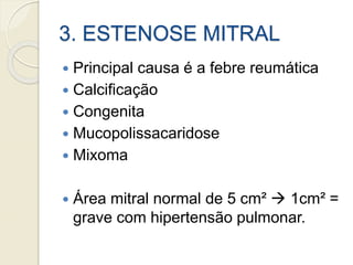 3. ESTENOSE MITRAL
 Principal causa é a febre reumática
 Calcificação
 Congenita
 Mucopolissacaridose
 Mixoma
 Área mitral normal de 5 cm²  1cm² =
grave com hipertensão pulmonar.
 