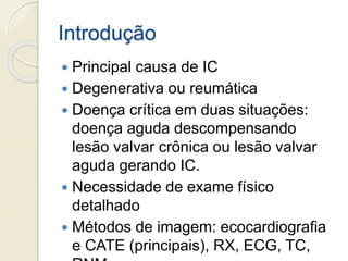 Introdução
 Principal causa de IC
 Degenerativa ou reumática
 Doença crítica em duas situações:
doença aguda descompensando
lesão valvar crônica ou lesão valvar
aguda gerando IC.
 Necessidade de exame físico
detalhado
 Métodos de imagem: ecocardiografia
e CATE (principais), RX, ECG, TC,
 