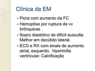 Clínica da EM
 Piora com aumento da FC
 Hemoptise por ruptura de vv
brônquicas
 Sopro diastólico de difícil ausculta.
Melhor em decúbito lateral.
 ECG e RX com sinais de aumento
atrial, esquerdo, hipertrofia
ventricular. Calcificação
 