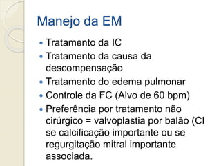 Manejo da EM
 Tratamento da IC
 Tratamento da causa da
descompensação
 Tratamento do edema pulmonar
 Controle da FC (Alvo de 60 bpm)
 Preferência por tratamento não
cirúrgico = valvoplastia por balão (CI
se calcificação importante ou se
regurgitação mitral importante
associada.
 