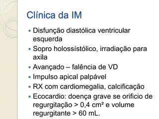 Clínica da IM
 Disfunção diastólica ventricular
esquerda
 Sopro holossístólico, irradiação para
axila
 Avançado – falência de VD
 Impulso apical palpável
 RX com cardiomegalia, calcificação
 Ecocardio: doença grave se orificio de
regurgitação > 0,4 cm² e volume
regurgitante > 60 mL.
 