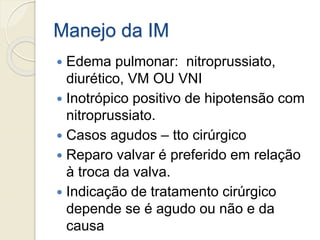 Manejo da IM
 Edema pulmonar: nitroprussiato,
diurético, VM OU VNI
 Inotrópico positivo de hipotensão com
nitroprussiato.
 Casos agudos – tto cirúrgico
 Reparo valvar é preferido em relação
à troca da valva.
 Indicação de tratamento cirúrgico
depende se é agudo ou não e da
causa
 