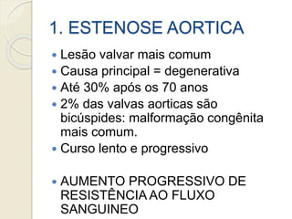 1. ESTENOSE AORTICA
 Lesão valvar mais comum
 Causa principal = degenerativa
 Até 30% após os 70 anos
 2% das valvas aorticas são
bicúspides: malformação congênita
mais comum.
 Curso lento e progressivo
 AUMENTO PROGRESSIVO DE
RESISTÊNCIA AO FLUXO
SANGUINEO
 
