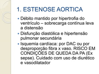 1. ESTENOSE AORTICA
 Débito mantido por hipertrofia do
ventrículo – sobrecarga contínua leva
a distensão
 Disfunção diastólica e hipertensão
pulmonar secundária
 Isquemia cardíaca: por DAC ou por
desproporção fibra x vaso. RISCO EM
CONDIÇÕES DE QUEDA DA PA (Ex
sepse). Cuidado com uso de diurético
e vasodilatador
 