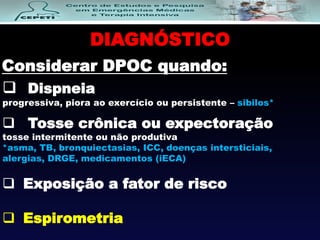  Dispneia
progressiva, piora ao exercício ou persistente – sibilos*
DIAGNÓSTICO
 Tosse crônica ou expectoração
tosse intermitente ou não produtiva
*asma, TB, bronquiectasias, ICC, doenças intersticiais,
alergias, DRGE, medicamentos (iECA)
 Exposição a fator de risco
 Espirometria
Considerar DPOC quando:
 