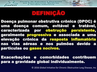 DEFINIÇÃO
Doença pulmonar obstrutiva crônica (DPOC) é
uma doença comum, evitável e tratável,
caracterizada por obstrução persistente,
geralmente progressiva e associada a uma
elevação crônica da resposta inflamatória
nas vias aéreas e nos pulmões devido a
particulas ou gases nocivos.
Exacerbações e comorbidades contribuem
para a gravidade global individualmente.
© 2016 Global Initiative for Chronic Obstructive Lung Disease, Inc
 