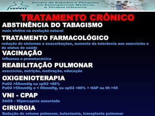 TRATAMENTO CRÔNICO
ABSTINÊNCIA DO TABAGISMO
mais efetivo na evolução natural
TRATAMENTO FARMACOLÓGICO
redução do sintomas e exacerbações, aumento da tolerância aos exercícios e
do status de saúde
VACINAÇÃO
influenza e pneumocócica
REABILITAÇÃO PULMONAR
exercícios, nutrição, motivação, educação
OXIGENIOTERAPIA
PaO2 <55mmHg ou spO2 <88%
PaO2 >55mmHg e < 60mmHg, ou spO2 <88% + HAP ou Ht >55
VNI - CPAP
SAOS – Hipercapnia associada
CIRURGIA
Redução do volume pulmonar, bulectomia, transplante pulmonar
 