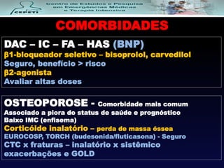 COMORBIDADES
DAC – IC – FA – HAS (BNP)
β1-bloqueador seletivo – bisoprolol, carvedilol
Seguro, benefício > risco
β2-agonista
Avaliar altas doses
OSTEOPOROSE - Comorbidade mais comum
Associado a piora do status de saúde e prognóstico
Baixo IMC (enfisema)
Corticóide inalatório – perda de massa óssea
EUROCOSP, TORCH (budesonida/fluticasona) - Seguro
CTC x fraturas – inalatório x sistêmico
exacerbações e GOLD
 