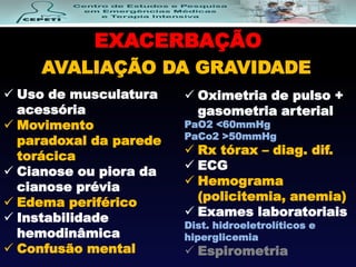 EXACERBAÇÃO
AVALIAÇÃO DA GRAVIDADE
 Uso de musculatura
acessória
 Movimento
paradoxal da parede
torácica
 Cianose ou piora da
cianose prévia
 Edema periférico
 Instabilidade
hemodinâmica
 Confusão mental
 Oximetria de pulso +
gasometria arterial
PaO2 <60mmHg
PaCo2 >50mmHg
 Rx tórax – diag. dif.
 ECG
 Hemograma
(policitemia, anemia)
 Exames laboratoriais
Dist. hidroeletrolíticos e
hiperglicemia
 Espirometria
 