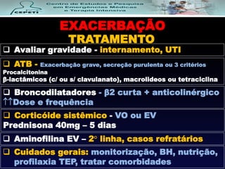 EXACERBAÇÃO
TRATAMENTO
 Avaliar gravidade - internamento, UTI
 Broncodilatadores - β2 curta + anticolinérgico
Dose e frequência
 Corticóide sistêmico - VO ou EV
Prednisona 40mg – 5 dias
 ATB - Exacerbação grave, secreção purulenta ou 3 critérios
Procalcitonina
β-lactâmicos (c/ ou s/ clavulanato), macrolideos ou tetraciclina
 Cuidados gerais: monitorização, BH, nutrição,
profilaxia TEP, tratar comorbidades
 Aminofilina EV – 2° linha, casos refratários
 