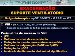EXACERBAÇÃO
SUPORTE VENTILATÓRIO
 VNI - pH <7,35 (7,25), pCO2 >45 (50) mmHg
- dispneia com sinais de fadiga da musculatura respiratória
 Oxigenioterapia - spO2 88-92% - GAAR se O2
Parâmetros de sucesso da VNI
- ↓FR
- Melhora do nível de consciência
- Redução do uso da musculatura acessória
- Melhora da oxigenação (PaO2 ou SpO2)
- Redução da pCO2
- Ausência de distensão abdominal significativa
 