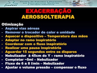 EXACERBAÇÃO
AEROSSOLTERAPIA
Otimização
- Aspirar vias aéreas
- Remover o trocador de calor e umidade
- Aquecer o dispositivo – Temperatura das mãos
- Adaptar no ramo inspiratório
- Coordenar com o fluxo inspiratório
- Realizar uma pausa inspiratória
- Aguardar 15 segundos entre os disparos
- Nebulizador à 45cm do Y – ramo inspiratório
- Completar ~5ml – Nebulizador
- Fluxo de 6 a 8 l/min – Nebulizador
- Ajustar o volume pressão – compensar o fluxo
 