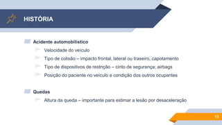 HISTÓRIA
▰ Acidente automobilístico
▻ Velocidade do veículo
▻ Tipo de colisão – impacto frontal, lateral ou traseiro, capotamento
▻ Tipo de dispositivos de restrição – cinto de segurança; airbags
▻ Posição do paciente no veículo e condição dos outros ocupantes
▰ Quedas
▻ Altura da queda – importante para estimar a lesão por desaceleração
13
 
