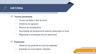 HISTÓRIA
▰ Trauma penetrante
▻ Tempo da lesão e tipo de arma
▻ Distância do agressor
▻ Número de facadas/tiros
▻ Quantidade de sangramento externo observado no local
▻ Magnitude e localização da dor abdominal
▰ Explosões
▻ Distância do paciente ao local da explosão
▻ Explosão em local aberto / fechado
14
 