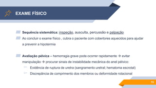 EXAME FÍSICO
▰ Sequência sistemática: inspeção, ausculta, percussão e palpação
▰ Ao concluir o exame físico , cubra o paciente com cobertores aquecidos para ajudar
a prevenir a hipotermia
▰ Avaliação pélvica – hemorragia grave pode ocorrer rapidamente  evitar
manipulação  procurar sinais de instabilidade mecânica do anel pélvico:
▻ Evidência de ruptura de uretra (sangramento uretral; hematoma escrotal)
▻ Discrepância de comprimento dos membros ou deformidade rotacional
15
 
