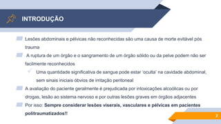 INTRODUÇÃO
▰ Lesões abdominais e pélvicas não reconhecidas são uma causa de morte evitável pós
trauma
▰ A ruptura de um órgão e o sangramento de um órgão sólido ou da pelve podem não ser
facilmente reconhecidos
 Uma quantidade significativa de sangue pode estar ‘oculta’ na cavidade abdominal,
sem sinais iniciais óbvios de irritação peritoneal
▰ A avaliação do paciente geralmente é prejudicada por intoxicações alcoólicas ou por
drogas, lesão ao sistema nervoso e por outras lesões graves em órgãos adjacentes
▰ Por isso: Sempre considerar lesões viserais, vasculares e pélvicas em pacientes
politraumatizados!! 2
 