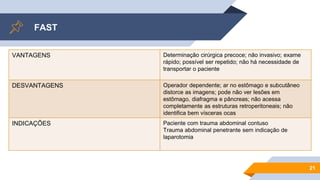 FAST
21
VANTAGENS Determinação cirúrgica precoce; não invasivo; exame
rápido; possível ser repetido; não há necessidade de
transportar o paciente
DESVANTAGENS Operador dependente; ar no estômago e subcutâneo
distorce as imagens; pode não ver lesões em
estômago, diafragma e pâncreas; não acessa
completamente as estruturas retroperitoneais; não
identifica bem vísceras ocas
INDICAÇÕES Paciente com trauma abdominal contuso
Trauma abdominal penetrante sem indicação de
laparotomia
 