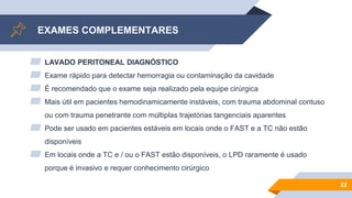 EXAMES COMPLEMENTARES
▰ LAVADO PERITONEAL DIAGNÓSTICO
▰ Exame rápido para detectar hemorragia ou contaminação da cavidade
▰ É recomendado que o exame seja realizado pela equipe cirúrgica
▰ Mais útil em pacientes hemodinamicamente instáveis, com trauma abdominal contuso
ou com trauma penetrante com múltiplas trajetórias tangenciais aparentes
▰ Pode ser usado em pacientes estáveis em locais onde o FAST e a TC não estão
disponíveis
▰ Em locais onde a TC e / ou o FAST estão disponíveis, o LPD raramente é usado
porque é invasivo e requer conhecimento cirúrgico
22
 