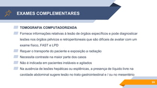 EXAMES COMPLEMENTARES
▰ TOMOGRAFIA COMPUTADORIZADA
▰ Fornece informações relativas à lesão de órgãos específicos e pode diagnosticar
lesões nos órgãos pélvicos e retroperitoneais que são difíceis de avaliar com um
exame físico, FAST e LPD
▰ Requer o transporte do paciente e exposição a radiação
▰ Necessita contraste na maior parte dos casos
▰ Não é indicada em pacientes instáveis e agitados
▰ Na ausência de lesões hepáticas ou esplênicas, a presença de líquido livre na
cavidade abdominal sugere lesão no trato gastrointestinal e / ou no mesentério
24
 