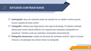 ESTUDOS CONTRASTADOS
▰ Uretrografia: deve ser realizada antes da inserção de um cateter urinário quando
houver suspeita de lesão uretral
▰ Cistografia: método para diagnosticar uma ruptura da bexiga. É injetado contraste
diluído pela sonda vesical (350ml) e em seguida são realizadas radiografias em
sequência. Também pode ser realizada a tomografia adicionalmente
▰ Pielografia intravenosa: injeção de alta dose de contraste renal EV. Após 2 minutos
inicia-se a visualização dos cálices renais na radiografia
25
 