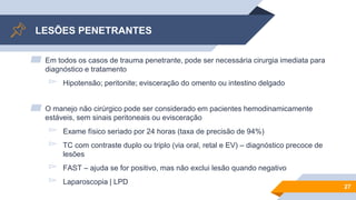 LESÕES PENETRANTES
▰ Em todos os casos de trauma penetrante, pode ser necessária cirurgia imediata para
diagnóstico e tratamento
▻ Hipotensão; peritonite; evisceração do omento ou intestino delgado
▰ O manejo não cirúrgico pode ser considerado em pacientes hemodinamicamente
estáveis, sem sinais peritoneais ou evisceração
▻ Exame físico seriado por 24 horas (taxa de precisão de 94%)
▻ TC com contraste duplo ou triplo (via oral, retal e EV) – diagnóstico precoce de
lesões
▻ FAST – ajuda se for positivo, mas não exclui lesão quando negativo
▻ Laparoscopia | LPD
27
 