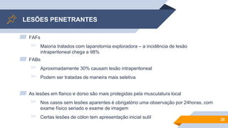 LESÕES PENETRANTES
▰ FAFs
▻ Maioria tratados com laparotomia exploradora – a incidência de lesão
intraperitoneal chega a 98%
▰ FABs
▻ Aproximadamente 30% causam lesão intraperitoneal
▻ Podem ser tratadas de maneira mais seletiva
▰ As lesões em flanco e dorso são mais protegidas pela musculatura local
▻ Nos casos sem lesões aparentes é obrigatório uma observação por 24horas, com
exame físico seriado e exame de imagem
▻ Certas lesões de cólon tem apresentação inicial sutil 28
 
