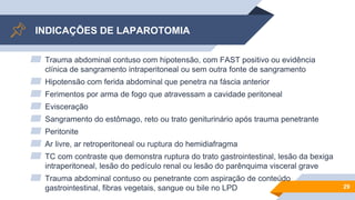 INDICAÇÕES DE LAPAROTOMIA
▰ Trauma abdominal contuso com hipotensão, com FAST positivo ou evidência
clínica de sangramento intraperitoneal ou sem outra fonte de sangramento
▰ Hipotensão com ferida abdominal que penetra na fáscia anterior
▰ Ferimentos por arma de fogo que atravessam a cavidade peritoneal
▰ Evisceração
▰ Sangramento do estômago, reto ou trato geniturinário após trauma penetrante
▰ Peritonite
▰ Ar livre, ar retroperitoneal ou ruptura do hemidiafragma
▰ TC com contraste que demonstra ruptura do trato gastrointestinal, lesão da bexiga
intraperitoneal, lesão do pedículo renal ou lesão do parênquima visceral grave
▰ Trauma abdominal contuso ou penetrante com aspiração de conteúdo
gastrointestinal, fibras vegetais, sangue ou bile no LPD 29
 